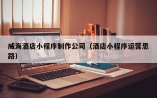 浚县威海酒店小程序制作公司（酒店小程序运营思路）