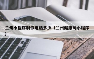 浚县兰州小程序制作电话多少（兰州健康码小程序）